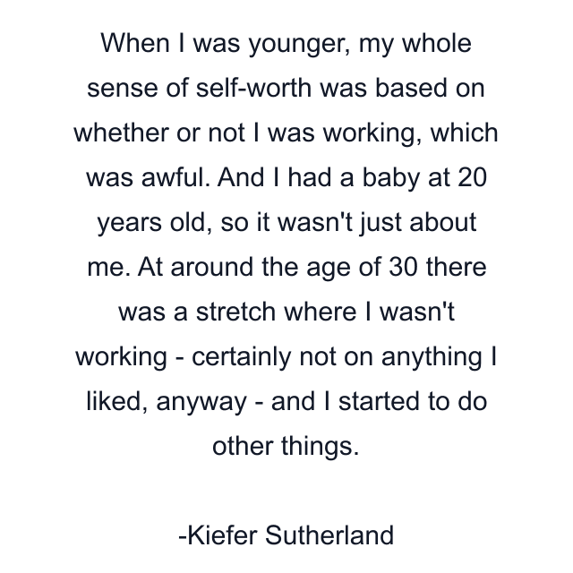 When I was younger, my whole sense of self-worth was based on whether or not I was working, which was awful. And I had a baby at 20 years old, so it wasn't just about me. At around the age of 30 there was a stretch where I wasn't working - certainly not on anything I liked, anyway - and I started to do other things.