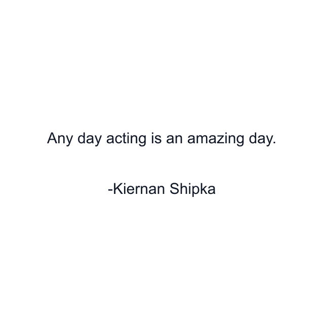 Any day acting is an amazing day.