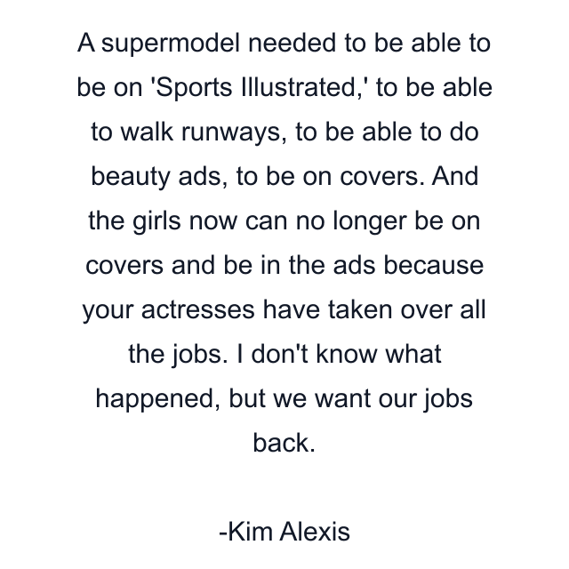 A supermodel needed to be able to be on 'Sports Illustrated,' to be able to walk runways, to be able to do beauty ads, to be on covers. And the girls now can no longer be on covers and be in the ads because your actresses have taken over all the jobs. I don't know what happened, but we want our jobs back.