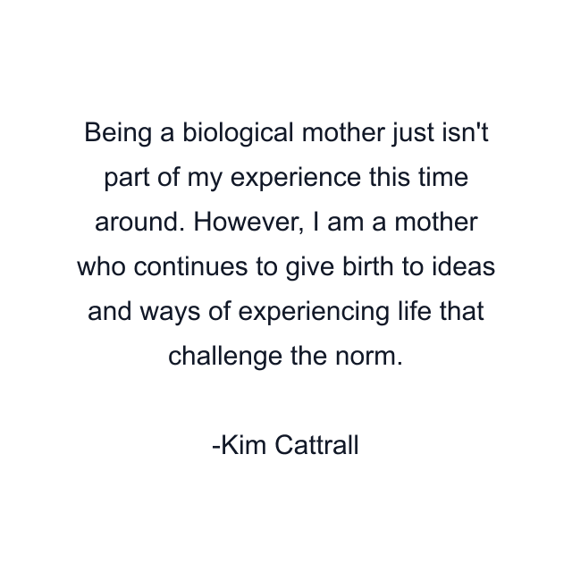 Being a biological mother just isn't part of my experience this time around. However, I am a mother who continues to give birth to ideas and ways of experiencing life that challenge the norm.