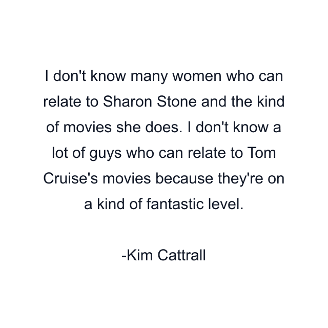 I don't know many women who can relate to Sharon Stone and the kind of movies she does. I don't know a lot of guys who can relate to Tom Cruise's movies because they're on a kind of fantastic level.