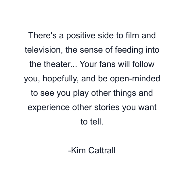 There's a positive side to film and television, the sense of feeding into the theater... Your fans will follow you, hopefully, and be open-minded to see you play other things and experience other stories you want to tell.