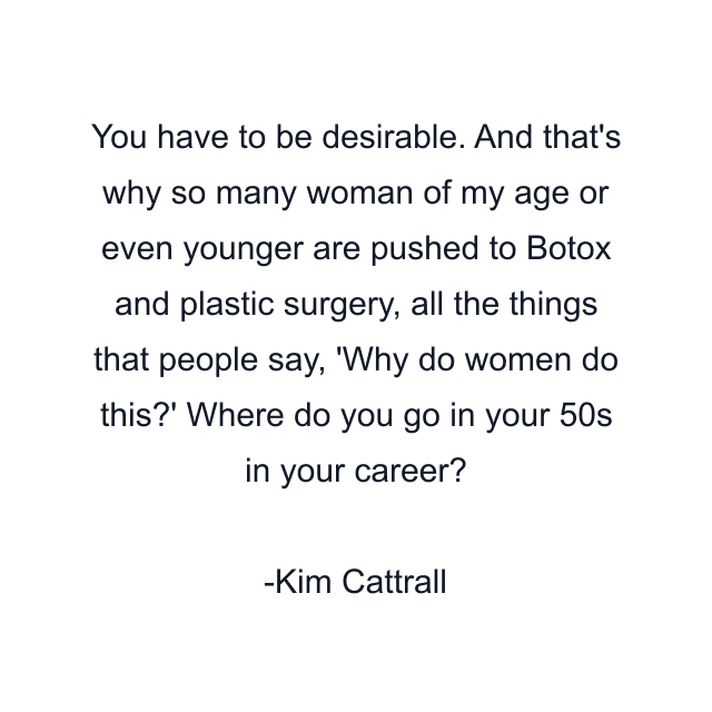 You have to be desirable. And that's why so many woman of my age or even younger are pushed to Botox and plastic surgery, all the things that people say, 'Why do women do this?' Where do you go in your 50s in your career?