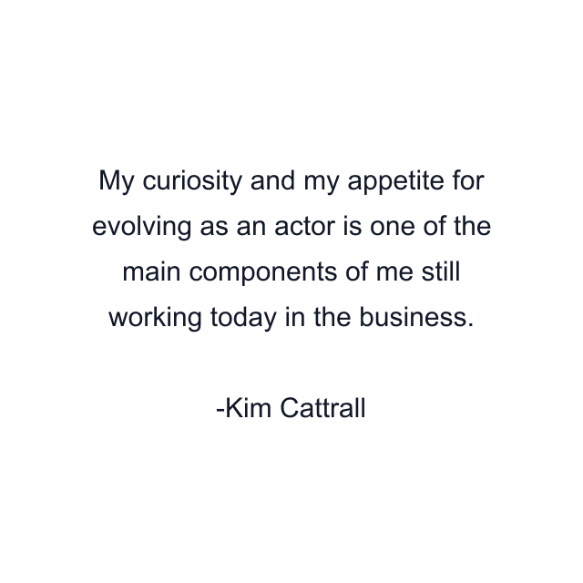 My curiosity and my appetite for evolving as an actor is one of the main components of me still working today in the business.