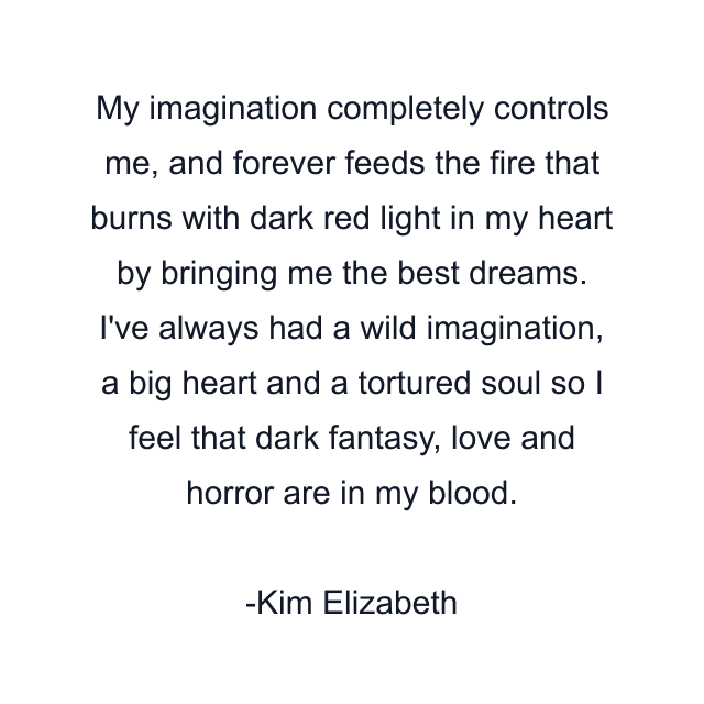 My imagination completely controls me, and forever feeds the fire that burns with dark red light in my heart by bringing me the best dreams. I've always had a wild imagination, a big heart and a tortured soul so I feel that dark fantasy, love and horror are in my blood.