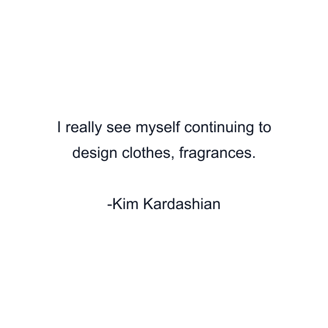 I really see myself continuing to design clothes, fragrances.