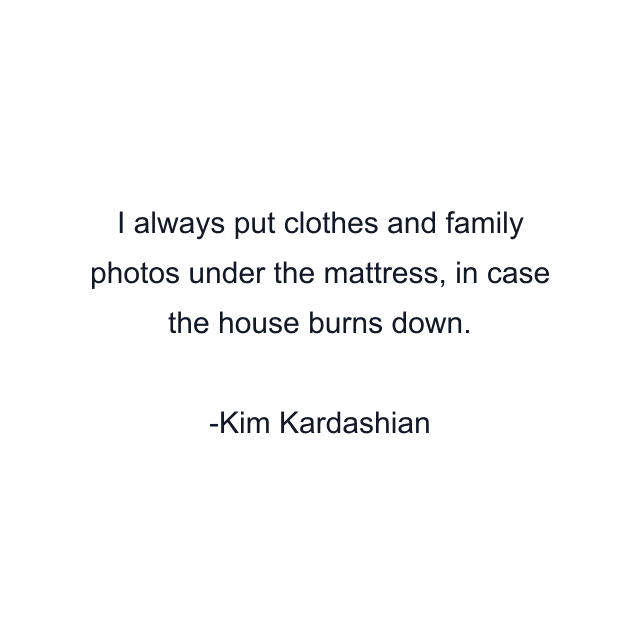 I always put clothes and family photos under the mattress, in case the house burns down.