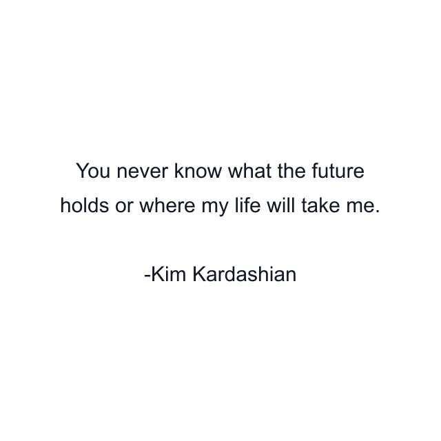 You never know what the future holds or where my life will take me.