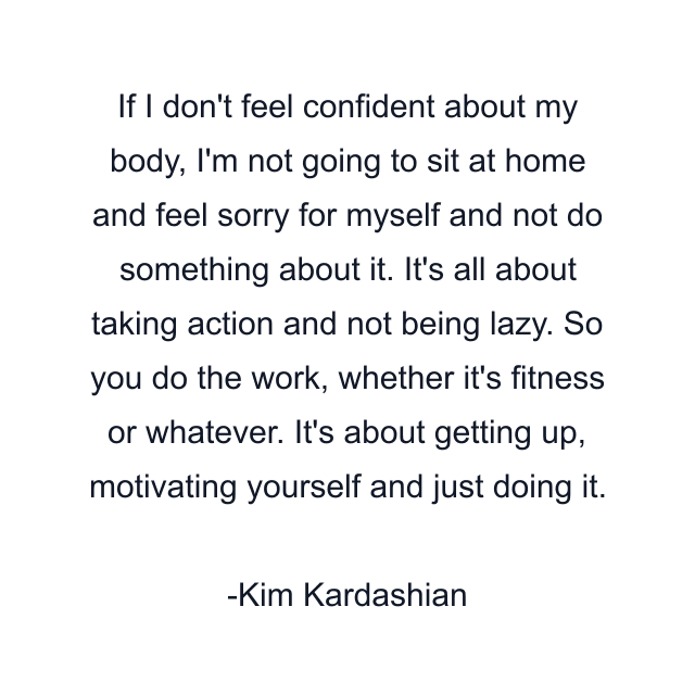 If I don't feel confident about my body, I'm not going to sit at home and feel sorry for myself and not do something about it. It's all about taking action and not being lazy. So you do the work, whether it's fitness or whatever. It's about getting up, motivating yourself and just doing it.