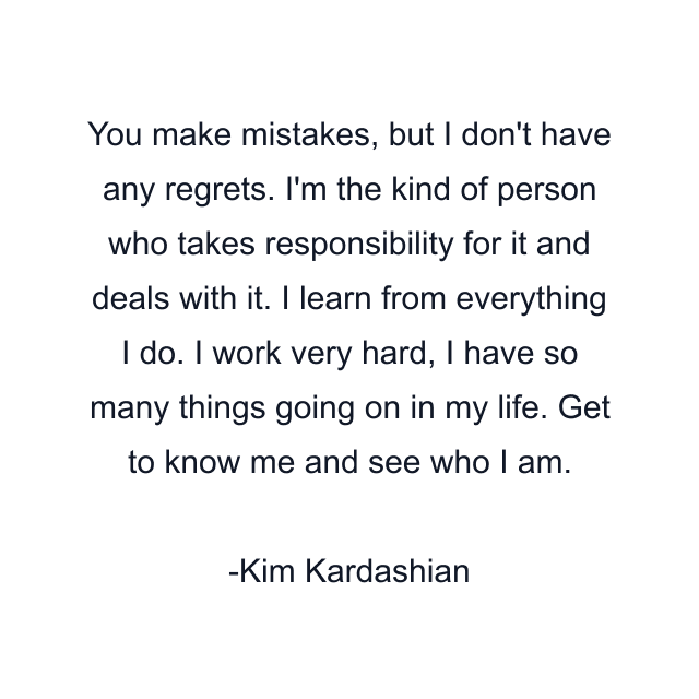 You make mistakes, but I don't have any regrets. I'm the kind of person who takes responsibility for it and deals with it. I learn from everything I do. I work very hard, I have so many things going on in my life. Get to know me and see who I am.