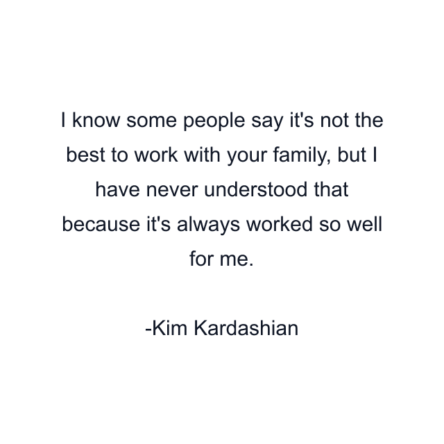 I know some people say it's not the best to work with your family, but I have never understood that because it's always worked so well for me.