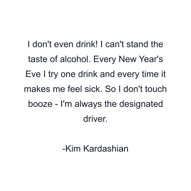 I don't even drink! I can't stand the taste of alcohol. Every New Year's Eve I try one drink and every time it makes me feel sick. So I don't touch booze - I'm always the designated driver.