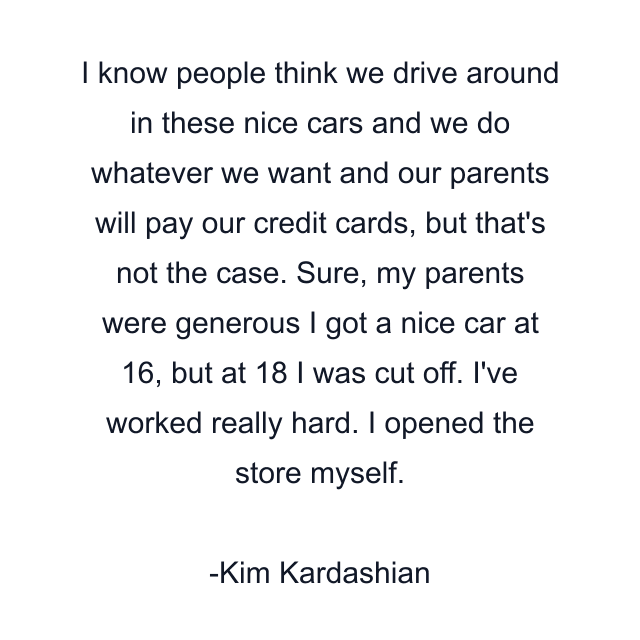 I know people think we drive around in these nice cars and we do whatever we want and our parents will pay our credit cards, but that's not the case. Sure, my parents were generous I got a nice car at 16, but at 18 I was cut off. I've worked really hard. I opened the store myself.