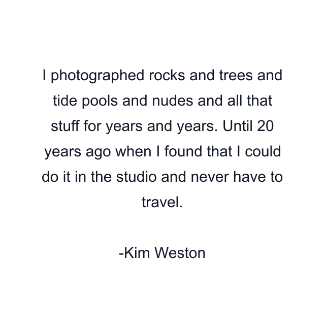 I photographed rocks and trees and tide pools and nudes and all that stuff for years and years. Until 20 years ago when I found that I could do it in the studio and never have to travel.