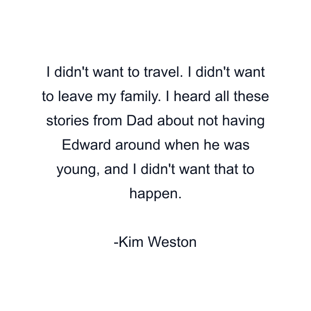 I didn't want to travel. I didn't want to leave my family. I heard all these stories from Dad about not having Edward around when he was young, and I didn't want that to happen.