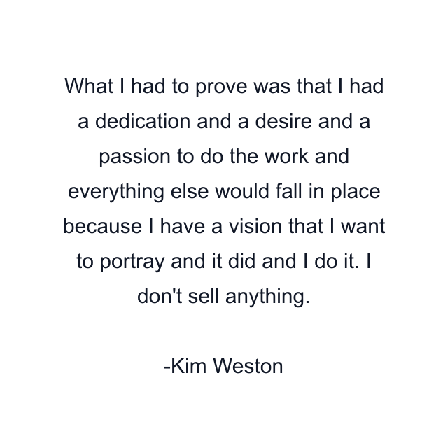 What I had to prove was that I had a dedication and a desire and a passion to do the work and everything else would fall in place because I have a vision that I want to portray and it did and I do it. I don't sell anything.