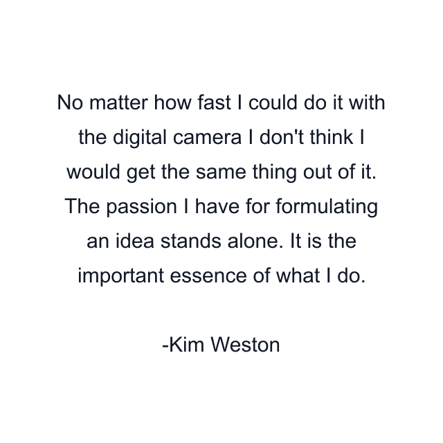 No matter how fast I could do it with the digital camera I don't think I would get the same thing out of it. The passion I have for formulating an idea stands alone. It is the important essence of what I do.