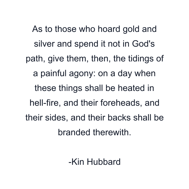 As to those who hoard gold and silver and spend it not in God's path, give them, then, the tidings of a painful agony: on a day when these things shall be heated in hell-fire, and their foreheads, and their sides, and their backs shall be branded therewith.