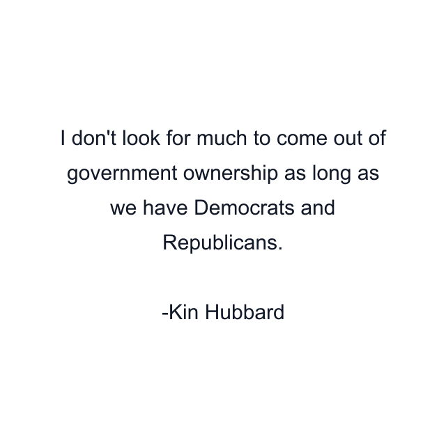 I don't look for much to come out of government ownership as long as we have Democrats and Republicans.