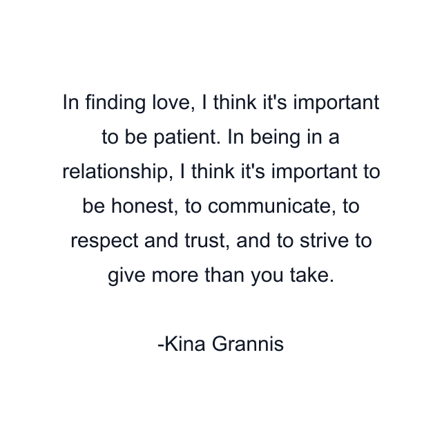 In finding love, I think it's important to be patient. In being in a relationship, I think it's important to be honest, to communicate, to respect and trust, and to strive to give more than you take.