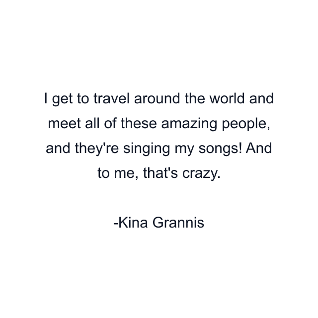 I get to travel around the world and meet all of these amazing people, and they're singing my songs! And to me, that's crazy.