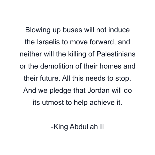 Blowing up buses will not induce the Israelis to move forward, and neither will the killing of Palestinians or the demolition of their homes and their future. All this needs to stop. And we pledge that Jordan will do its utmost to help achieve it.