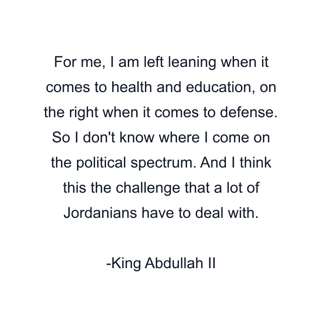 For me, I am left leaning when it comes to health and education, on the right when it comes to defense. So I don't know where I come on the political spectrum. And I think this the challenge that a lot of Jordanians have to deal with.