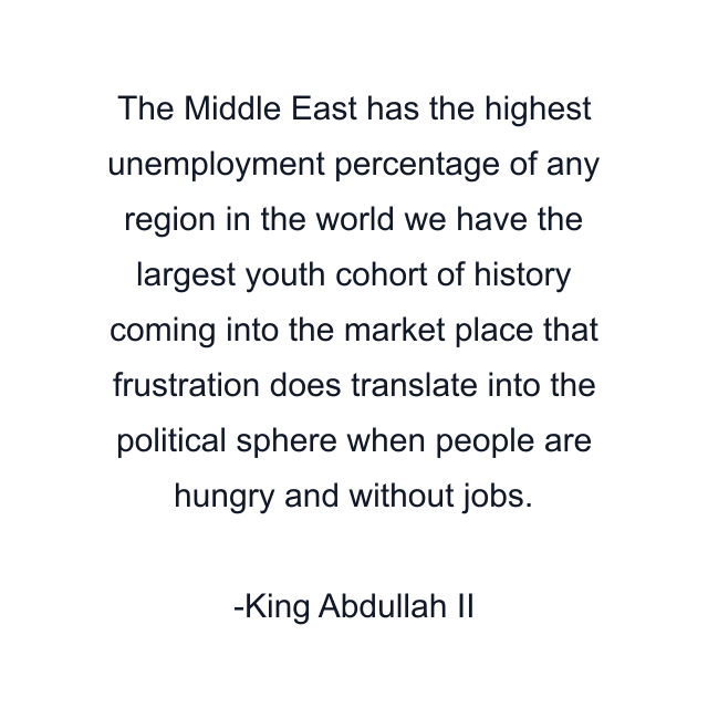 The Middle East has the highest unemployment percentage of any region in the world we have the largest youth cohort of history coming into the market place that frustration does translate into the political sphere when people are hungry and without jobs.