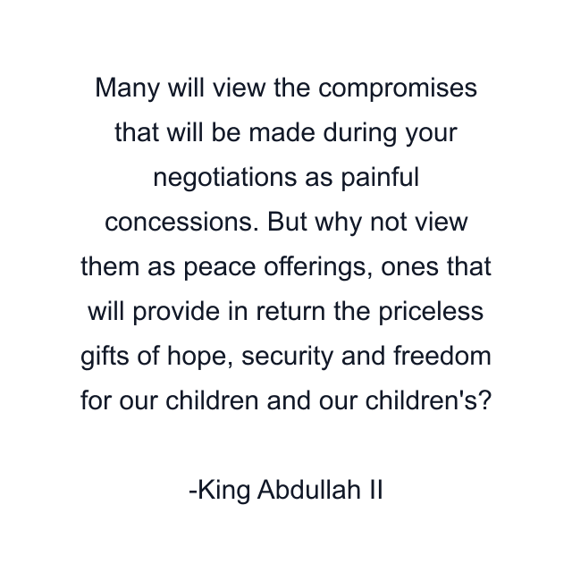 Many will view the compromises that will be made during your negotiations as painful concessions. But why not view them as peace offerings, ones that will provide in return the priceless gifts of hope, security and freedom for our children and our children's?