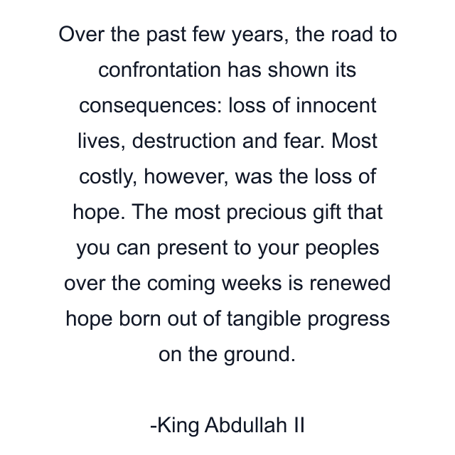 Over the past few years, the road to confrontation has shown its consequences: loss of innocent lives, destruction and fear. Most costly, however, was the loss of hope. The most precious gift that you can present to your peoples over the coming weeks is renewed hope born out of tangible progress on the ground.