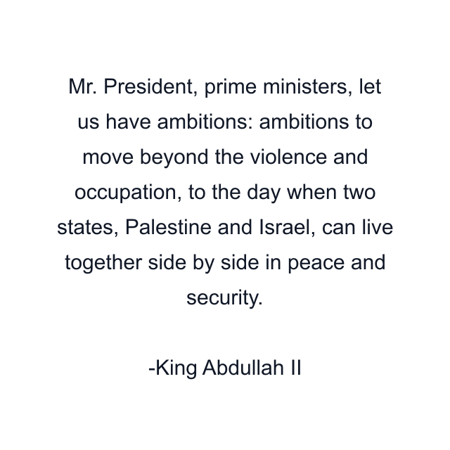 Mr. President, prime ministers, let us have ambitions: ambitions to move beyond the violence and occupation, to the day when two states, Palestine and Israel, can live together side by side in peace and security.