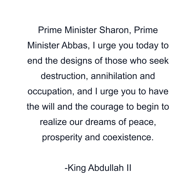 Prime Minister Sharon, Prime Minister Abbas, I urge you today to end the designs of those who seek destruction, annihilation and occupation, and I urge you to have the will and the courage to begin to realize our dreams of peace, prosperity and coexistence.