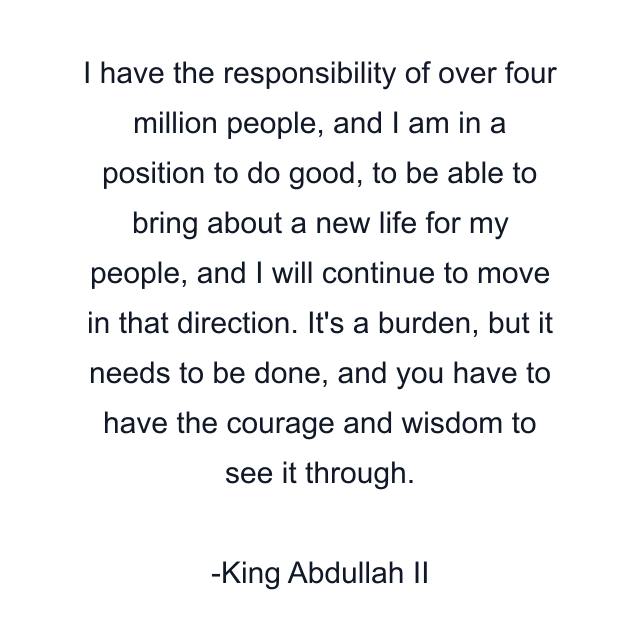 I have the responsibility of over four million people, and I am in a position to do good, to be able to bring about a new life for my people, and I will continue to move in that direction. It's a burden, but it needs to be done, and you have to have the courage and wisdom to see it through.