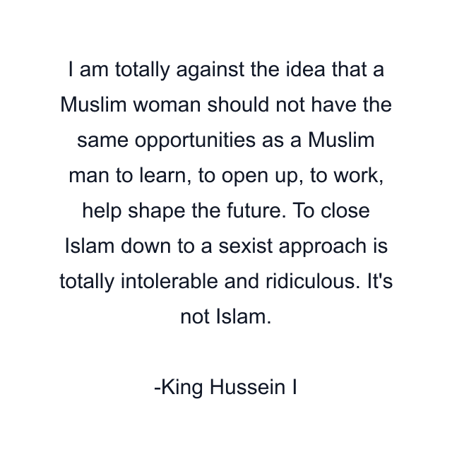 I am totally against the idea that a Muslim woman should not have the same opportunities as a Muslim man to learn, to open up, to work, help shape the future. To close Islam down to a sexist approach is totally intolerable and ridiculous. It's not Islam.