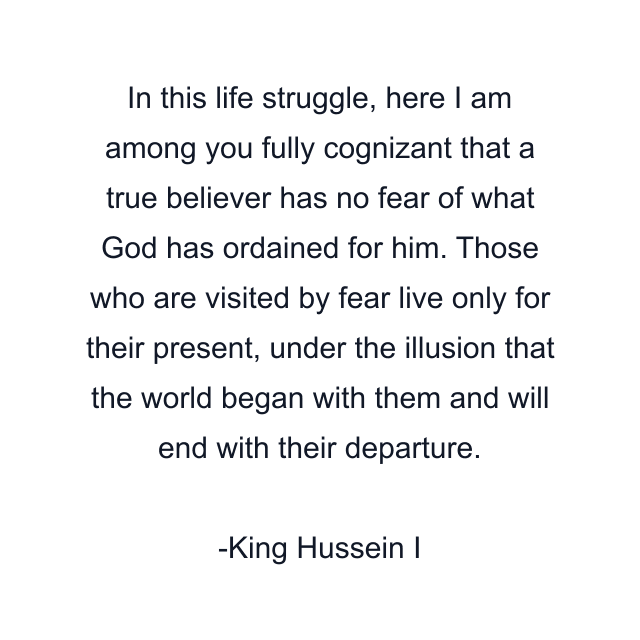 In this life struggle, here I am among you fully cognizant that a true believer has no fear of what God has ordained for him. Those who are visited by fear live only for their present, under the illusion that the world began with them and will end with their departure.