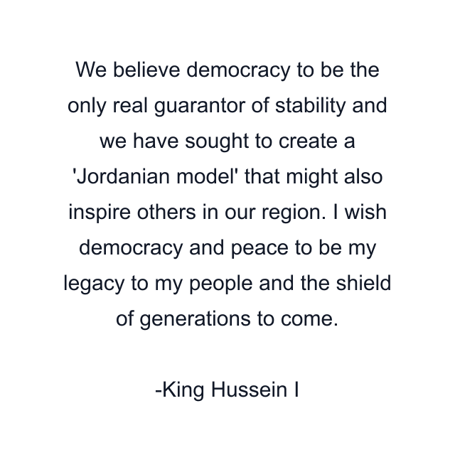 We believe democracy to be the only real guarantor of stability and we have sought to create a 'Jordanian model' that might also inspire others in our region. I wish democracy and peace to be my legacy to my people and the shield of generations to come.