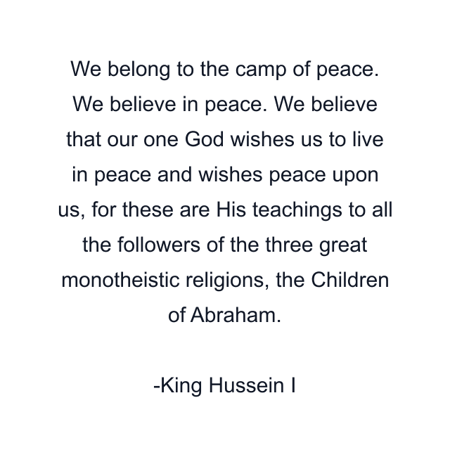 We belong to the camp of peace. We believe in peace. We believe that our one God wishes us to live in peace and wishes peace upon us, for these are His teachings to all the followers of the three great monotheistic religions, the Children of Abraham.