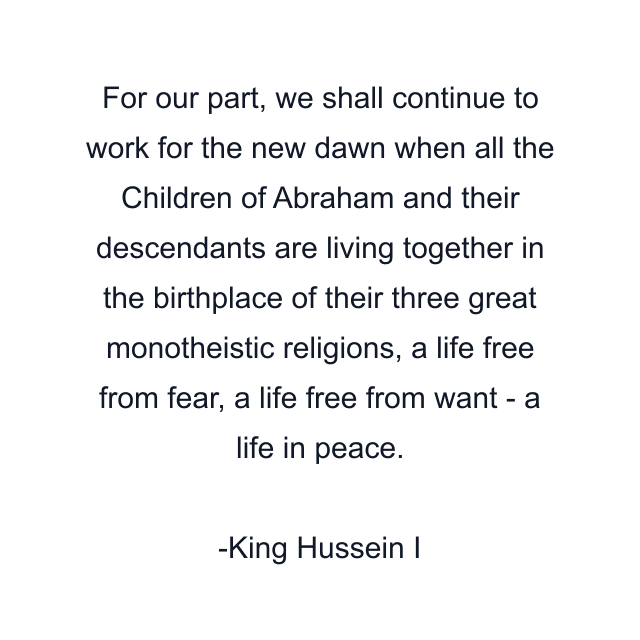 For our part, we shall continue to work for the new dawn when all the Children of Abraham and their descendants are living together in the birthplace of their three great monotheistic religions, a life free from fear, a life free from want - a life in peace.