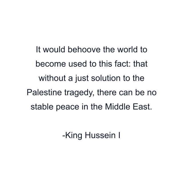 It would behoove the world to become used to this fact: that without a just solution to the Palestine tragedy, there can be no stable peace in the Middle East.