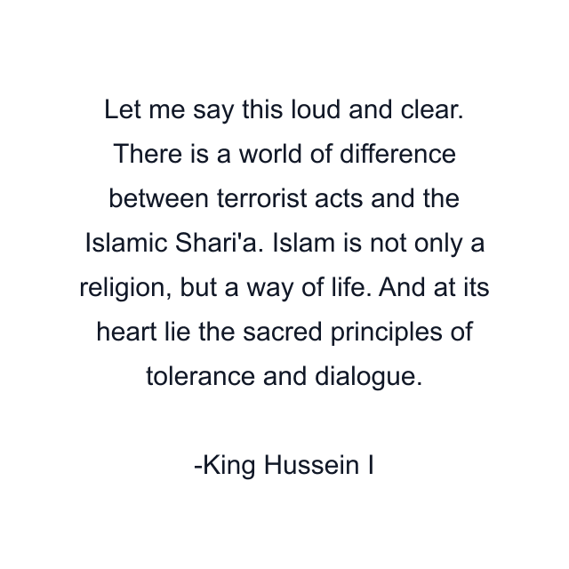 Let me say this loud and clear. There is a world of difference between terrorist acts and the Islamic Shari'a. Islam is not only a religion, but a way of life. And at its heart lie the sacred principles of tolerance and dialogue.