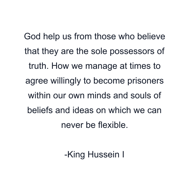 God help us from those who believe that they are the sole possessors of truth. How we manage at times to agree willingly to become prisoners within our own minds and souls of beliefs and ideas on which we can never be flexible.