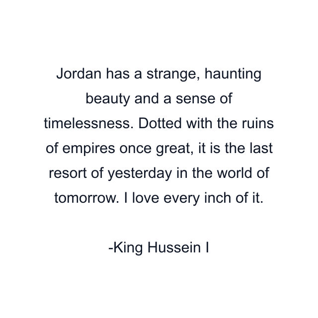 Jordan has a strange, haunting beauty and a sense of timelessness. Dotted with the ruins of empires once great, it is the last resort of yesterday in the world of tomorrow. I love every inch of it.