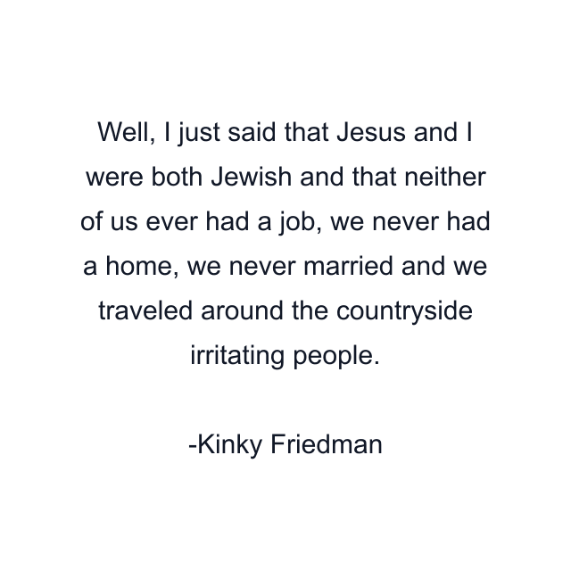 Well, I just said that Jesus and I were both Jewish and that neither of us ever had a job, we never had a home, we never married and we traveled around the countryside irritating people.