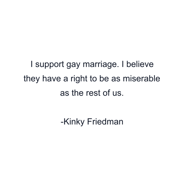 I support gay marriage. I believe they have a right to be as miserable as the rest of us.