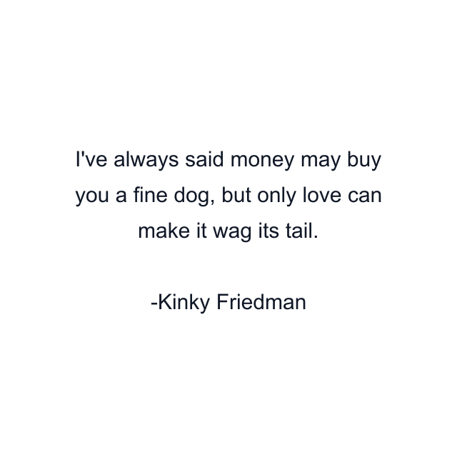 I've always said money may buy you a fine dog, but only love can make it wag its tail.