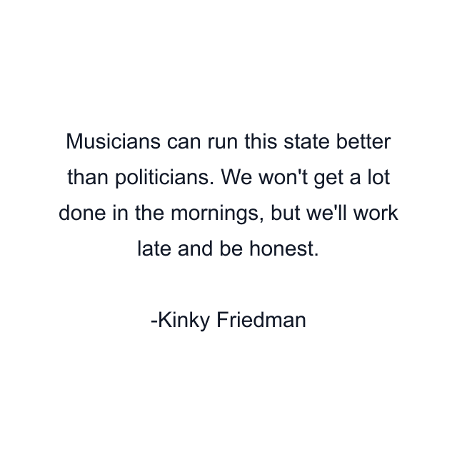 Musicians can run this state better than politicians. We won't get a lot done in the mornings, but we'll work late and be honest.