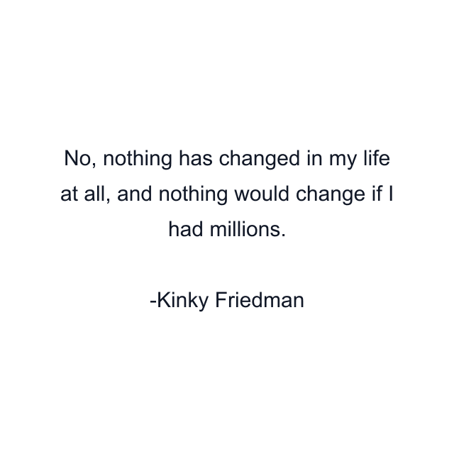 No, nothing has changed in my life at all, and nothing would change if I had millions.