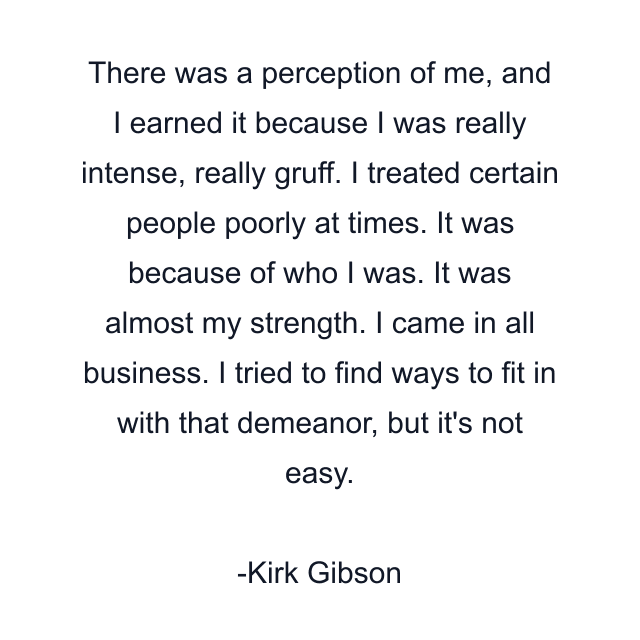 There was a perception of me, and I earned it because I was really intense, really gruff. I treated certain people poorly at times. It was because of who I was. It was almost my strength. I came in all business. I tried to find ways to fit in with that demeanor, but it's not easy.