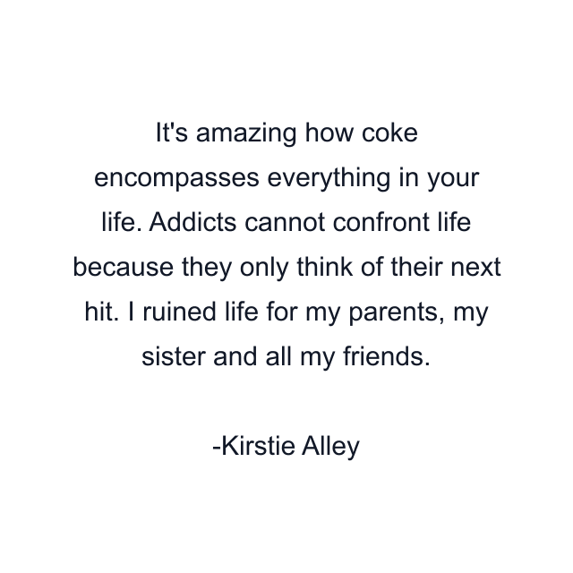 It's amazing how coke encompasses everything in your life. Addicts cannot confront life because they only think of their next hit. I ruined life for my parents, my sister and all my friends.