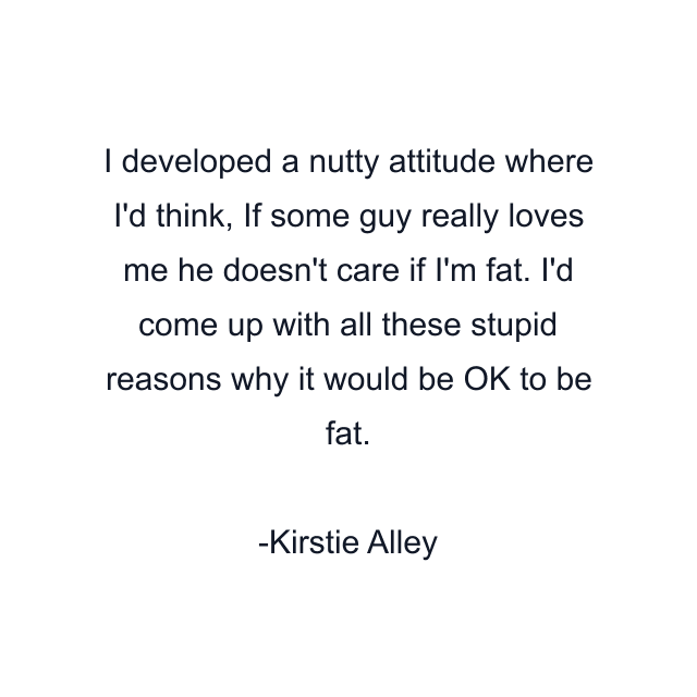 I developed a nutty attitude where I'd think, If some guy really loves me he doesn't care if I'm fat. I'd come up with all these stupid reasons why it would be OK to be fat.